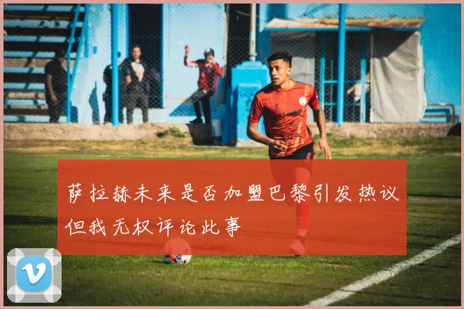 萨拉赫未来是否加盟巴黎引发热议但我无权评论此事