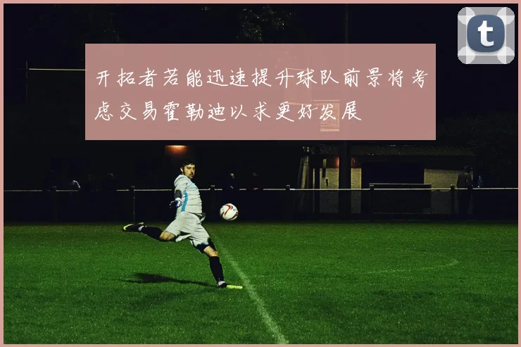 开拓者若能迅速提升球队前景将考虑交易霍勒迪以求更好发展