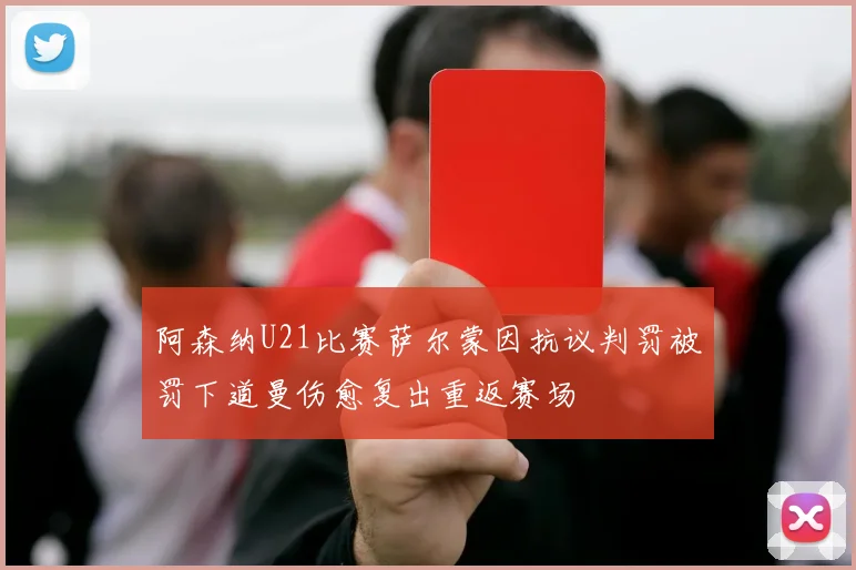 阿森纳U21比赛萨尔蒙因抗议判罚被罚下道曼伤愈复出重返赛场