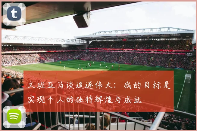 文班亚马谈追逐伟大：我的目标是实现个人的独特辉煌与成就
