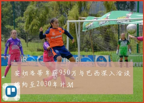 安切洛蒂年薪950万与巴西深入洽谈续约至2030年计划
