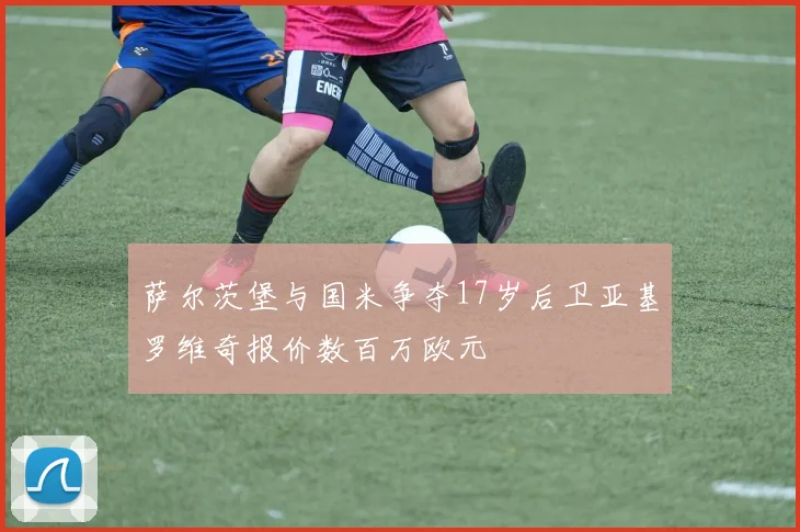 萨尔茨堡与国米争夺17岁后卫亚基罗维奇报价数百万欧元