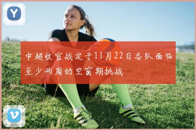 中超收官战定于11月22日各队面临至少两周的空窗期挑战