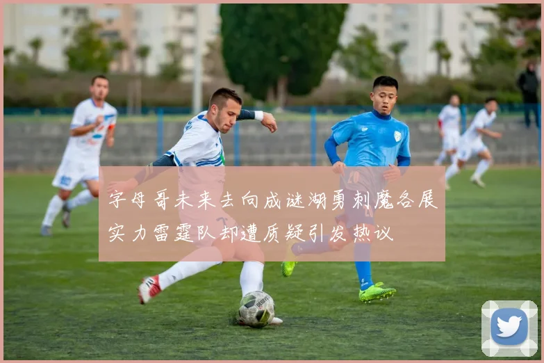 字母哥未来去向成谜湖勇刺魔各展实力雷霆队却遭质疑引发热议