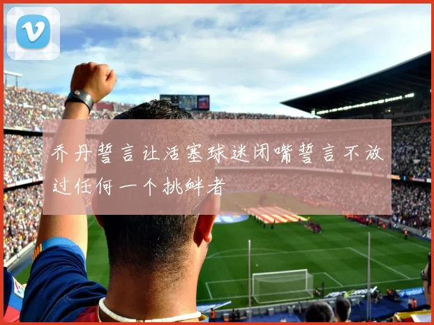 乔丹誓言让活塞球迷闭嘴誓言不放过任何一个挑衅者