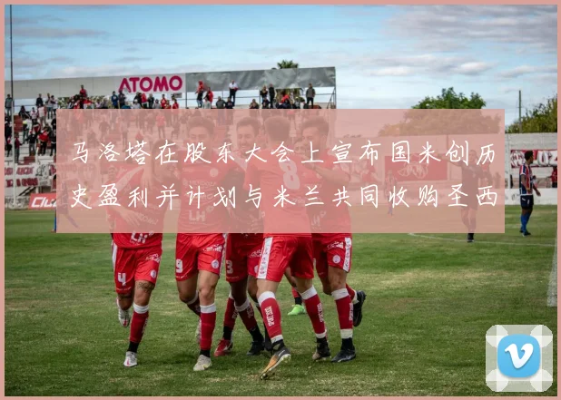 马洛塔在股东大会上宣布国米创历史盈利并计划与米兰共同收购圣西罗