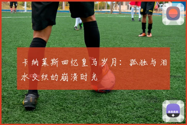 卡纳莱斯回忆皇马岁月：孤独与泪水交织的崩溃时光