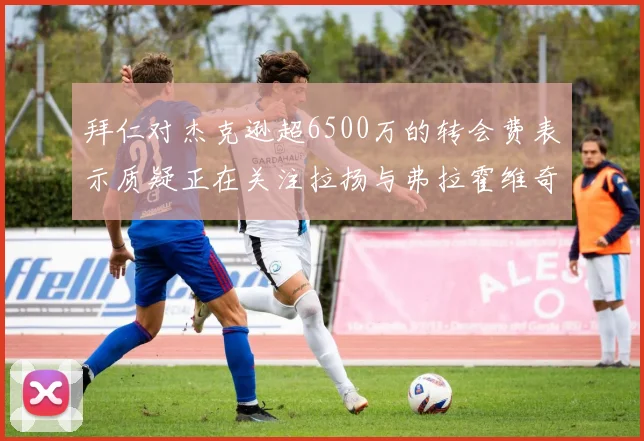拜仁对杰克逊超6500万的转会费表示质疑正在关注拉扬与弗拉霍维奇