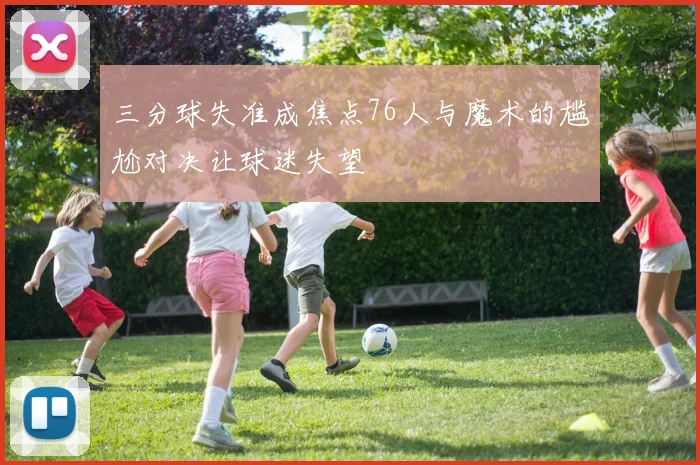 三分球失准成焦点76人与魔术的尴尬对决让球迷失望