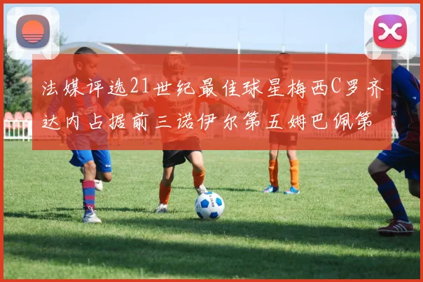法媒评选21世纪最佳球星梅西C罗齐达内占据前三诺伊尔第五姆巴佩第十八