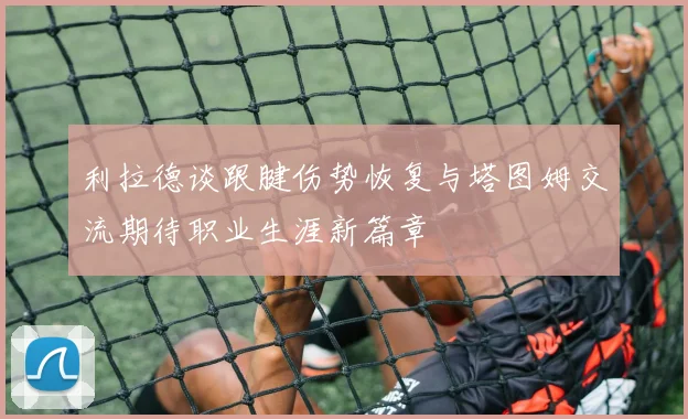 利拉德谈跟腱伤势恢复与塔图姆交流期待职业生涯新篇章