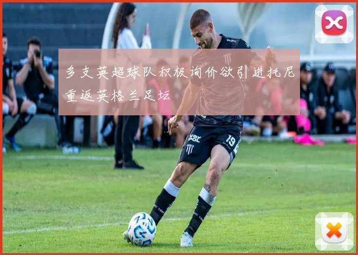多支英超球队积极询价欲引进托尼重返英格兰足坛