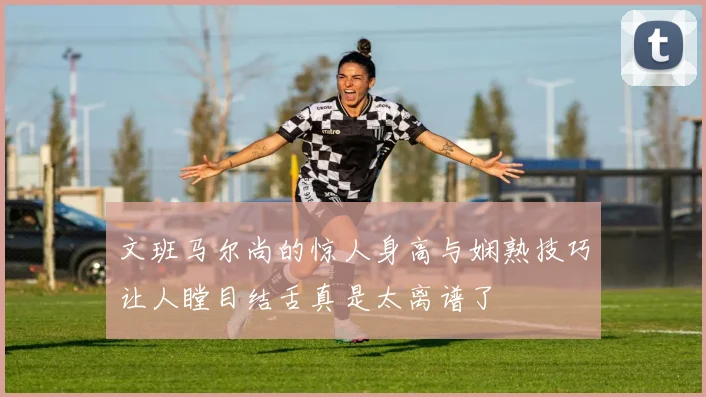 文班马尔尚的惊人身高与娴熟技巧让人瞠目结舌真是太离谱了