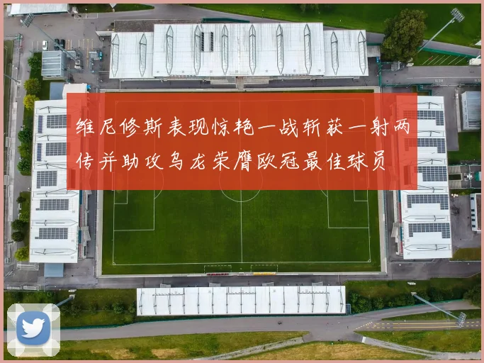 维尼修斯表现惊艳一战斩获一射两传并助攻乌龙荣膺欧冠最佳球员