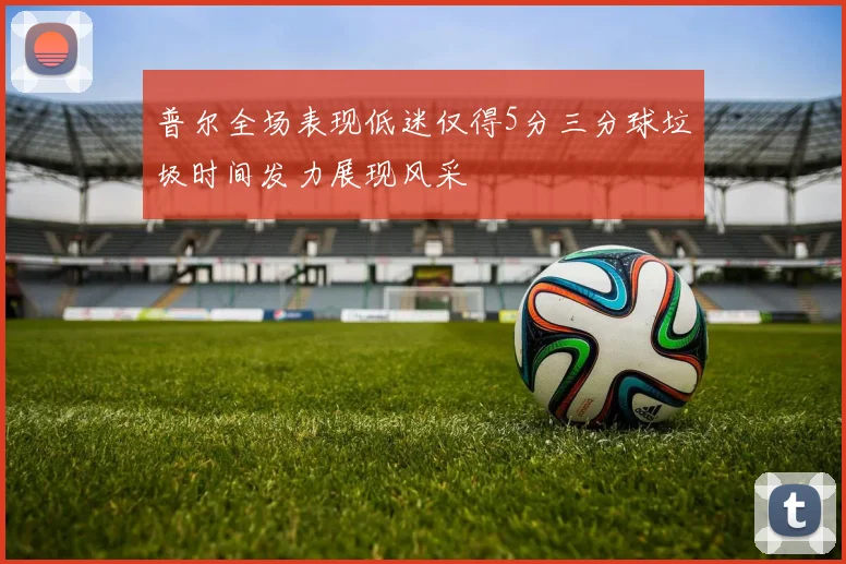 普尔全场表现低迷仅得5分三分球垃圾时间发力展现风采