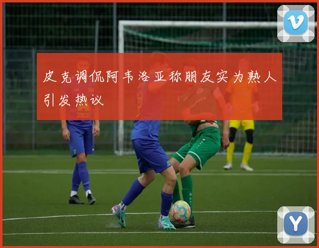 皮克调侃阿韦洛亚称朋友实为熟人引发热议