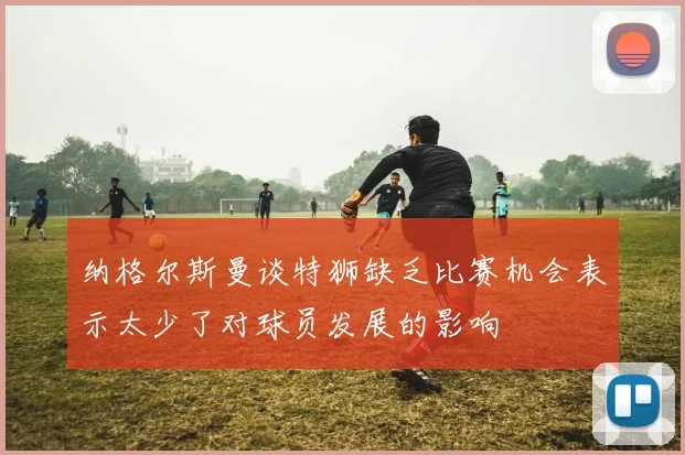 纳格尔斯曼谈特狮缺乏比赛机会表示太少了对球员发展的影响
