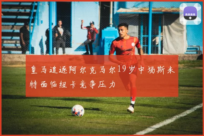 皇马追逐阿尔克马尔19岁中场斯米特面临纽卡竞争压力