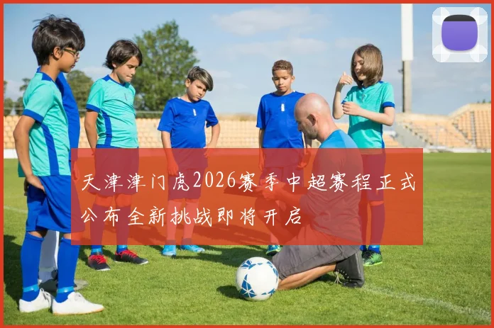 天津津门虎2026赛季中超赛程正式公布全新挑战即将开启