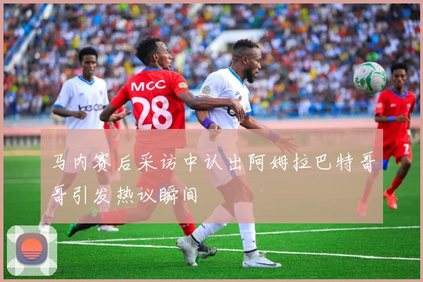 马内赛后采访中认出阿姆拉巴特哥哥引发热议瞬间