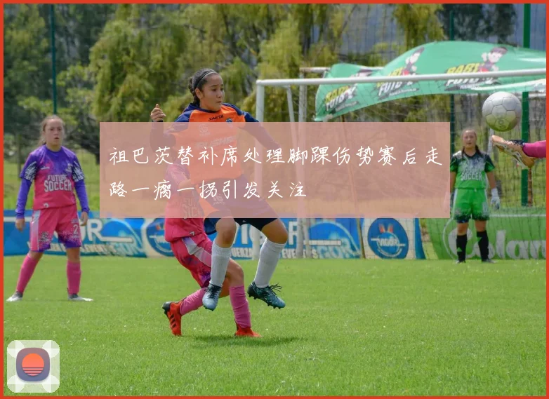 祖巴茨替补席处理脚踝伤势赛后走路一瘸一拐引发关注