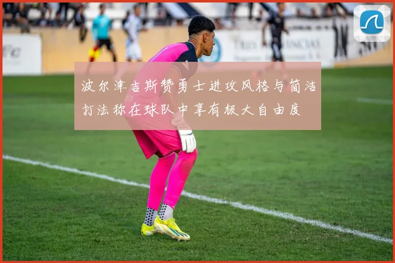波尔津吉斯赞勇士进攻风格与简洁打法称在球队中享有极大自由度