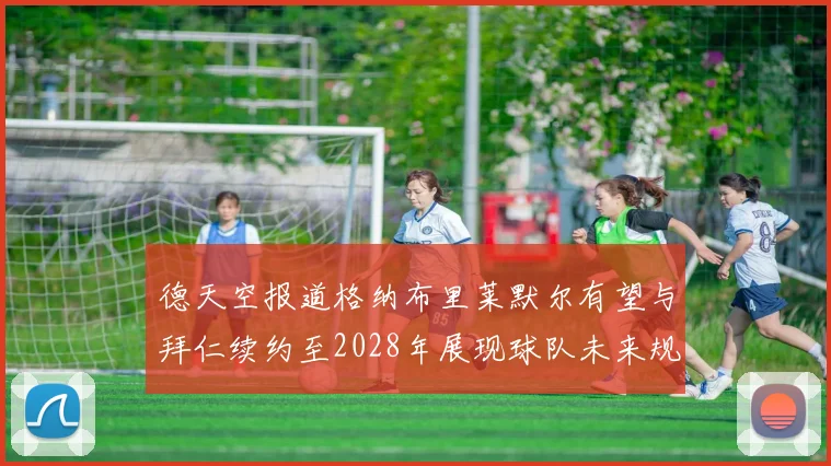 德天空报道格纳布里莱默尔有望与拜仁续约至2028年展现球队未来规划