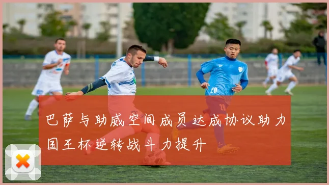 巴萨与助威空间成员达成协议助力国王杯逆转战斗力提升