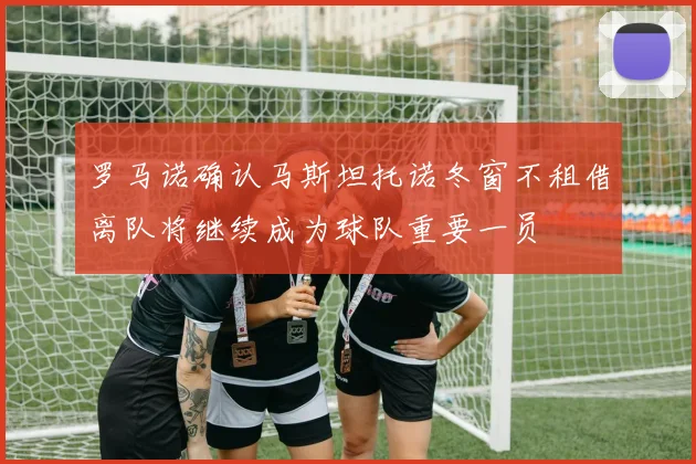罗马诺确认马斯坦托诺冬窗不租借离队将继续成为球队重要一员