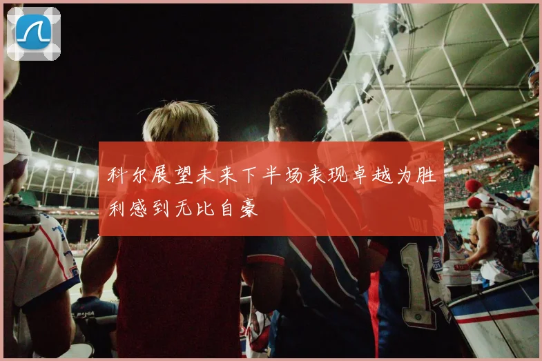科尔展望未来下半场表现卓越为胜利感到无比自豪