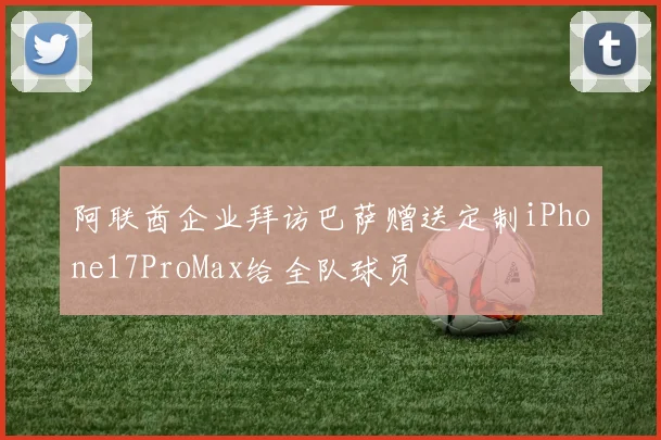 阿联酋企业拜访巴萨赠送定制iPhone17ProMax给全队球员